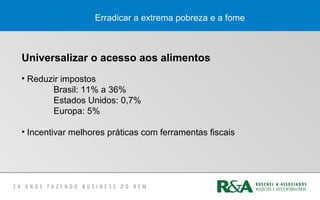 Erradicar a extrema pobreza e a fome
Universalizar o acesso aos alimentos
• Reduzir impostos
Brasil: 11% a 36%
Estados Unidos: 0,7%
Europa: 5%
• Incentivar melhores práticas com ferramentas fiscais
 