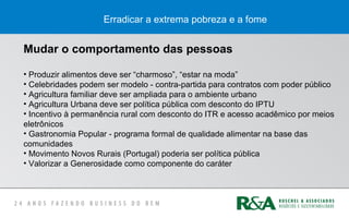Erradicar a extrema pobreza e a fome
Mudar o comportamento das pessoas
• Produzir alimentos deve ser “charmoso”, “estar na moda”
• Celebridades podem ser modelo - contra-partida para contratos com poder público
• Agricultura familiar deve ser ampliada para o ambiente urbano
• Agricultura Urbana deve ser política pública com desconto do IPTU
• Incentivo à permanência rural com desconto do ITR e acesso acadêmico por meios
eletrônicos
• Gastronomia Popular - programa formal de qualidade alimentar na base das
comunidades
• Movimento Novos Rurais (Portugal) poderia ser política pública
• Valorizar a Generosidade como componente do caráter
 