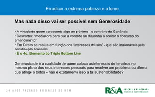 Erradicar a extrema pobreza e a fome
Mas nada disso vai ser possível sem Generosidade
• A virtude de quem acrescenta algo ao próximo - o contrário da Ganância
• Descartes: “mediadora para que a vontade se disponha a aceitar o concurso do
entendimento”
• Em Direito se realiza em função dos “interesses difusos” - que são inalienáveis pela
constituição brasileira
• É o 4o. Elemento do Triple Bottom Line
Generosidade é a qualidade de quem coloca os interesses de terceiros no
mesmo plano dos seus interesses pessoais para resolver um problema ou dilema
que atinge a todos – não é exatamente isso a tal sustentabilidade?
 