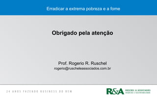 Erradicar a extrema pobreza e a fome
Obrigado pela atenção
Prof. Rogerio R. Ruschel
rogerio@ruscheleassociados.com.br
 