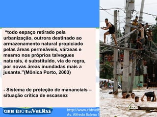 “todo espaço retirado pela
urbanização, outrora destinado ao
armazenamento natural propiciado
pelas áreas permeáveis, várzeas e
mesmo nos próprios talvegues
naturais, é substituído, via de regra,
por novas áreas inundadas mais a
jusante.”(Mônica Porto, 2003)


- Sistema de proteção de mananciais –
situação crítica de escassez
 
