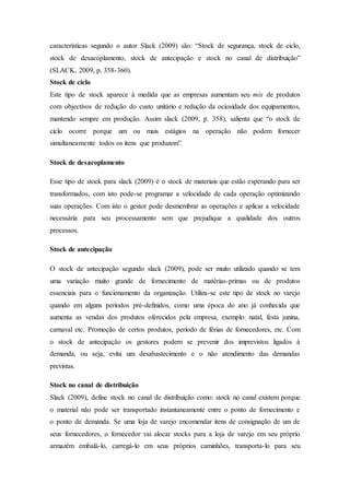 características segundo o autor Slack (2009) são: “Stock de segurança, stock de ciclo,
stock de desacoplamento, stock de antecipação e stock no canal de distribuição”
(SLACK, 2009, p. 358-360).
Stock de ciclo
Este tipo de stock aparece à medida que as empresas aumentam seu mix de produtos
com objectivos de redução do custo unitário e redução da ociosidade dos equipamentos,
mantendo sempre em produção. Assim slack (2009, p. 358), salienta que “o stock de
ciclo ocorre porque um ou mais estágios na operação não podem fornecer
simultaneamente todos os itens que produzem”.
Stock de desacoplamento
Esse tipo de stock para slack (2009) é o stock de materiais que estão esperando para ser
transformados, com isto pode-se programar a velocidade de cada operação optimizando
suas operações. Com isto o gestor pode desmembrar as operações e aplicar a velocidade
necessária para seu processamento sem que prejudique a qualidade dos outros
processos.
Stock de antecipação
O stock de antecipação segundo slack (2009), pode ser muito utilizado quando se tem
uma variação muito grande de fornecimento de matérias-primas ou de produtos
essenciais para o funcionamento da organização. Utiliza-se este tipo de stock no varejo
quando em alguns períodos pré-definidos, como uma época do ano já conhecida que
aumenta as vendas dos produtos oferecidos pela empresa, exemplo: natal, festa junina,
carnaval etc. Promoção de certos produtos, período de férias de fornecedores, etc. Com
o stock de antecipação os gestores podem se prevenir dos imprevistos ligados à
demanda, ou seja, evita um desabastecimento e o não atendimento das demandas
previstas.
Stock no canal de distribuição
Slack (2009), define stock no canal de distribuição como: stock no canal existem porque
o material não pode ser transportado instantaneamente entre o ponto de fornecimento e
o ponto de demanda. Se uma loja de varejo encomendar itens de consignação de um de
seus fornecedores, o fornecedor vai alocar stocks para a loja de varejo em seu próprio
armazém embalá-lo, carregá-lo em seus próprios caminhões, transporta-lo para seu
 