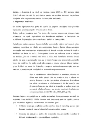 destino, e descarregá-lo no stock do varejista. (slack, 2009, p. 281) portanto slack
(2009), diz que este tipo de stock ocorre quando não se pode locomover os produtos
desejados pelas empresas rapidamente do fornecedor ao depósito.
A Importância dos Stocks
Os stocks representam boa parte dos activos da empresa, em alguns casos podendo
representar aproximadamente 46% dos activos totais.
Então, pode-se considerar que, “os stocks são recursos ociosos que possuem valor
económico, os quais representam um investimento destinado a incrementar as
actividades de produção e servir aos clientes” (VIANA, 2000, p.144).
Actualmente, muitas empresas buscam trabalhar com stocks mínimos na busca de obter
vantagem competitiva em relação aos concorrentes. Com os baixos valores agregados
aos stocks, elas conseguem ter a oportunidade de investir o capital ao invés de deixá-lo
inutilizável em forma de stocks. Outros pontos devem ser analisados, como a variação
da demanda, pois se a empresa não possui o stock para atendimento imediato ao seu
cliente, ela gera a oportunidade para que o mesmo busque seus concorrentes, correndo
riscos de perdê-los. Ou então, se ela não cumpre os prazos, seja por falta de matéria-
prima devido à um atraso do fornecedor, a empresa terá sua imagem denegrida junto ao
mercado e, para conseguir restabelecê-la acarretará em grandes custos.
Hoje o relacionamento cliente/fornecedor é totalmente diferente de
alguns anos atrás, quando cada um procurava tirar o máximo de
proveito do outro, e, se não eram amigos, pelo menos a desconfiança
era mútua. Actualmente o relacionamento é do tipo parceria, com
elevada confiança, em que cliente e fornecedor se ajudam sempre na
procura de soluções eficazes e que possam trazer mais benefícios aos
consumidores finais, (MARTINS e CAMPOS, 2006, p.171).
Contudo, houve a necessidade de se estudar uma melhor forma para manter um stock de
segurança. Para BALLOU (1993), Um dos mais respeitados gurus da logística, afirmou
que, em sistemas logísticos, os inventários são mantidos para:
 Melhorar o serviço ao cliente: dando suporte a área de marketing, que ao criar
demanda precisa de material disponível para concretizar vendas.
 Economia de escala: os custos são tipicamente menores quando o produto é
fabricado continuamente e em quantidades constantes.
 