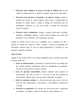  Protecção contra mudanças de preços em tempo de inflação alta: um alto
volume de compras minimiza o impacto do aumento de preços dos fornecedores.
 Protecção contra incertezas na demanda e no tempo de entrega: considera o
problema que advém do sistema logístico quando tanto o comportamento de
demanda dos clientes quanto o tempo de entrega dos fornecedores não são
perfeitamente conhecidos, ou seja, para atender os clientes são necessários
stocks de segurança.
 Protecção contra contingências: proteger a empresa contra greves, incêndios,
inundações, instabilidades políticas e outras variáveis exógenas que podem criar
problemas. O risco diminuiria com a manutenção de stocks.
Atender aos clientes na hora certa, com a quantidade certa e requerida, tem sido o
objectivo da maioria das empresas. Assim, a rapidez e presteza na distribuição das
mercadorias assumem cada vez mais um papel preponderante na obtenção de uma
vantagem competitiva duradoura.
Tipos de Stocks
Segundo o autor POZO (2007, p 41) em uma organização pode-se encontrar vários tipos
de stocks, dentre eles:
 Stock de matérias-primas: corresponde aos materiais básicos da produção que
não sofreram nenhuma transformação dentro das dependências da organização.
Este tipo de stock pode ser lã, tecidos, madeiras;
 Stock de materiais intermediários: também conhecido como produtos em
processamento. Este tipo de stock é o que está em fase mais avançada de
processamento, faltando poucos processos para a finalização do produto;
 Stock de materiais acabados: é o Stock que já passou por todas as fases de
processos como matéria-prima e semi-acabado. e está embalados e prontos para
a revenda;
 Materiais de manutenção: são materiais que servem para fazer a manutenção
das máquinas e do edifício, podem ser ferramentas, papel, rolamentos etc.
 