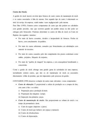 Custos dos Stocks
A gestão de stock incorre em dois tipos básicos de custo: custos de manutenção de stock
e os custos associados à falta do mesmo. Este segundo tipo de custo é relacionado ao
nível de serviço da empresa, sendo muitas vezes negligenciado pela mesma.
Para Dias (1993); Existem certos componentes de custo que não podem ser calculados
com grande precisão, mas que ocorrem quando um pedido atrasa ou não pode ser
entregue pelo fornecedor. Podemos determinar os custos de falta de stock ou Custo de
Ruptura das seguintes maneiras:
 Por meio de lucros cessantes, devidos a incapacidade de fornecer. Perdas de
lucros, com cancelamento de pedidos.
 Por meio de custos adicionais, causados por fornecimentos em substituição com
material de terceiros.
 Por meio de custos causados pelo não cumprimento dos prazos contratuais como
multas, prejuízos, bloqueio de reajustes.
 Por meio de “quebra de imagem” da empresa, e em consequência beneficiando o
concorrente.
Como a gestão de stock abrange uma grande gama de actividades de uma empresa,
normalmente existem custos, que não os de manutenção de stock ou associados
directamente à falta de produto, que são impactados pelo processo de gestão.
CONTADOR (1998) descreve a relação de custos mais relevantes e seus componentes:
 Custo de obtenção: È proporcional a ordem de produção ou a compra do lote,
este custo é fixo e se refere:
i) Preparação para a produção de itens.
ii) Preparação das máquinas (setup).
iii) Inspecção das primeiras peças.
 Custo de manutenção de stocks: São proporcionais ao volume do stock e ao
tempo de permanência deste.
i) Custo de seguro (impostos e juros).
ii) Custos de stock que incluem um espaço e manuseio.
iii) Custos de obsolescência.
iv) Custos de depreciação.
 