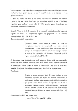 Esse tipo de stock não pode afectar o processo produtivo da empresa, não pode acarretar
nenhum transtorno para o cliente por falta de material, ou correrá o risco de perdê-lo
para a concorrência.
O ideal seria manter este stock a zero, porém é notável que, dentro de uma empresa
comercial, não são comercializados em uma quantidade uniforme, e que, o tempo de
reposição para qualquer produto não é 100% garantido pelos fornecedores, em
decorrência das variáveis do mercado.
Segundo Viana, o stock de segurança é “a quantidade minimizada possível capaz de
suportar um tempo de ressuprimento superior ao programado ou um consumo
desproporcional” (VIANA, 2000, p.150).
Também denominado stock mínimo:
Quantidade mínima possível capaz de suportar um tempo de
ressuprimento superior ao programado ou um consumo
desproporcional. Ao ser atingido pelo stock em declínio, indica a
condição do material, desencadeando providências, como, por exemplo,
a activação das encomendas em andamento, objectivando evitar a
ruptura do stock. (VIANA, 2000, p151).
É denominado como uma espécie de stock reserva, a fim de suprir suas necessidades
básicas de venda, também conhecido como stock mínimo, com o objectivo de impedir
as variáveis do sistema devido a atrasos no ressuprimento, por parte do fornecedor,
aumento da demando do produto ou uma possível devolução do lote de compra.
Para Souza,
Precaver-se contra eventuais faltas de stock, significa ter uma
determinada segurança, no entanto essa margem de segurança é
conhecida por um factor que reflecte a demanda máxima esperada Dmax
que poderá ocorrer durante o tempo de reposição. Esse factor de
segurança é calculado mediante o balanceamento entre o custo de ter
um stock adicional e o custo de falta deste stock que deverá proteger
contra as incertezas inerentes a qualquer previsão. (SOUZA, 1982,
p.67).
Podendo ser calculado pela fórmula geral:
𝑺𝑺 = (𝑪 × 𝑨𝑷𝑬) + 𝑨𝑪(𝑷𝑬 + 𝑨𝑷𝑬)
 