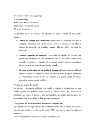 SS: Stock de reserva ou de segurança;
C: consumo diário;
APE: atraso no prazo de entrega;
AC: aumento do consumo diário;
PE: prazo de entrega.
As principais falhas no processo de reposição de stock ocorrem em três pontos
principais:
 Atraso de entrega pelo fornecedor: muitas vezes o fornecedor não tem as
condições necessárias para cumprir com os prazos de entrega, por ter falhas no
sistema de transporte ou produção gerando falta de stocks por parte do
fornecedor.
 Aumento repentino da demanda: ocorre fora da previsão da empresa, pela
grande alta rotatividade de um determinado item, ou por outras causas, como
exemplo promoções, a chegada de um grande pedido para um determinado
cliente, aumento da produção para manter o stock.
 Demora no procedimento do pedido de compra: são um conjunto de falhas do
sistema de gestão e controle do stock de materiais, falhas em gerar informações
do almoxarifado relativas à área de compras, que podem incidir em atrasos
excessivos no processo de pedidos.
Técnicas de Gestão dos stocks
As técnicas e ferramentas utilizadas para auxiliar e orientar o administrador em uma
eficiente gestão de materiais busca reduzir e eliminar falhas nos processos de
atendimento ao cliente. O excesso e falta de mercadoria, que podem gerar um custo não
programado, além de complicar o fluxo de caixa da empresa.
Classificação dos stocks segundo o valor de uso – Sistema ABC
Nas organizações de hoje, existem várias ferramentas para fazer a medida dos custos e
uma das mais usadas é o sistema de custeio ABC, que são os custos baseados em
actividades.
Viana aborda um breve histórico em relação ao sistema ABC:
 