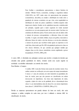 Para facilitar o entendimento, apresentamos a síntese histórica do
método. Vilfredo Pareto, economista, sociólogo e engenheiro italiano
(1848-1923), em 1897, muito antes do aparecimento das pesquisas
econométricas, descobriu, ao estudar a distribuição de renda entre a
população do sistema económico em que vivia, certa regularidade na
distribuição de renda nos países capitalistas e também naqueles onde
imperavam relações feudais ou de capitalismo nascente, estabelecendo
um princípio, segundo qual o maior segmento de renda nacional
concentrava-se em uma pequena parte da mesma renda. Com base em
estatísticas de diferentes países, Pareto anotou uma serie de dados sobre
o número de pessoas correspondentes a diferentes faixas de renda
recebida. A seguir, com dados obtidos, traçou um gráfico, marcando as
diferentes faixas de renda o eixo das abcissas e, no eixo das ordenadas,
o numero de pessoas que recebiam rendas iguais ou superiores às de
cada faixa, observando que 80 a 90% da população pertencem a duas ou
três classes inferiores, do que concluiu que qualquer medida que
atingisse duas ou três classes maioritárias estaria englobando o grosso
da população. (VIANA, 2000, p.64)
A curva ABC, é abordada nos principais sectores que envolve a tomada de decisão que
circunda uma grande quantidade de dados, tornado assim esse acção urgente na
actividade ou trabalho relacionado ao controle dos stocks.
Para Martins e Campos:
A análise ABC é uma das formas mais usuais de examinar stocks. Essa
análise consiste na verificação, em certo espaço de tempo (normalmente
6 meses a 1 ano), do consumo, em valor monetário ou quantidade, dos
itens de stocks, para que eles possam ser classificados em ordem
decrescente de importância. Aos itens mais importantes de todos,
segundo a óptica do valor ou da qualidade, dá-se a denominação itens
classe A, aos intermediários, itens de classe B, e aos menos importantes
itens classe C. (MARTINS e CAMPOS, 2006, p.211).
Devido as empresas apresentarem um grande número de itens em stock, não seria
vantajoso a análise completa de cada item, por isso é utilizado o sistema ABC de
classificação de stocks.
 