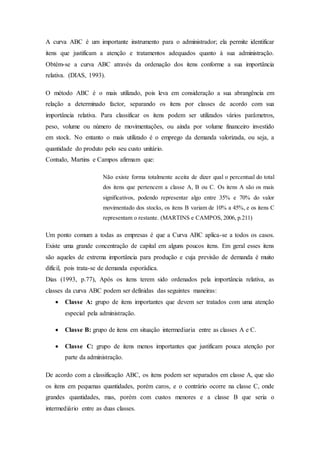 A curva ABC é um importante instrumento para o administrador; ela permite identificar
itens que justificam a atenção e tratamentos adequados quanto à sua administração.
Obtém-se a curva ABC através da ordenação dos itens conforme a sua importância
relativa. (DIAS, 1993).
O método ABC é o mais utilizado, pois leva em consideração a sua abrangência em
relação a determinado factor, separando os itens por classes de acordo com sua
importância relativa. Para classificar os itens podem ser utilizados vários parâmetros,
peso, volume ou número de movimentações, ou ainda por volume financeiro investido
em stock. No entanto o mais utilizado é o emprego da demanda valorizada, ou seja, a
quantidade do produto pelo seu custo unitário.
Contudo, Martins e Campos afirmam que:
Não existe forma totalmente aceita de dizer qual o percentual do total
dos itens que pertencem a classe A, B ou C. Os itens A são os mais
significativos, podendo representar algo entre 35% e 70% do valor
movimentado dos stocks, os itens B variam de 10% a 45%, e os itens C
representam o restante. (MARTINS e CAMPOS, 2006, p.211)
Um ponto comum a todas as empresas é que a Curva ABC aplica-se a todos os casos.
Existe uma grande concentração de capital em alguns poucos itens. Em geral esses itens
são aqueles de extrema importância para produção e cuja previsão de demanda é muito
difícil, pois trata-se de demanda esporádica.
Dias (1993, p.77), Após os itens terem sido ordenados pela importância relativa, as
classes da curva ABC podem ser definidas das seguintes maneiras:
 Classe A: grupo de itens importantes que devem ser tratados com uma atenção
especial pela administração.
 Classe B: grupo de itens em situação intermediaria entre as classes A e C.
 Classe C: grupo de itens menos importantes que justificam pouca atenção por
parte da administração.
De acordo com a classificação ABC, os itens podem ser separados em classe A, que são
os itens em pequenas quantidades, porém caros, e o contrário ocorre na classe C, onde
grandes quantidades, mas, porém com custos menores e a classe B que seria o
intermediário entre as duas classes.
 
