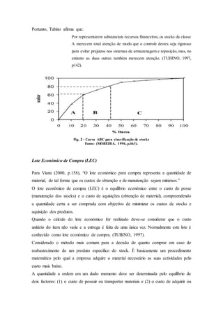 Portanto, Tubino afirma que:
Por representarem substanciais recursos financeiros, os stocks da classe
A merecem total atenção de modo que o controle destes seja rigoroso
para evitar prejuízos nos sistemas de armazenagem e reposição, mas, no
entanto as duas outras também merecem atenção. (TUBINO, 1997,
p142).
Fig. 2 - Curva ABC para classificação de stocks
Fonte: (MOREIRA, 1996, p.463).
Lote Económico de Compra (LEC)
Para Viana (2000, p.158), “O lote económico para compra representa a quantidade de
material, de tal forma que os custos de obtenção e de manutenção sejam mínimos.”
O lote económico de compra (LEC) é o equilíbrio económico entre o custo de posse
(manutenção dos stocks) e o custo de aquisições (obtenção de material), compreendendo
a quantidade certa a ser comprada com objectivo de minimizar os custos de stocks e
aquisição dos produtos.
Quando o cálculo do lote económico for realizado deve-se considerar que o custo
unitário do item não varie e a entrega é feita de uma única vez. Normalmente este lote é
conhecido como lote económico de compra. (TUBINO, 1997).
Considerado o método mais comum para a decisão de quanto comprar em caso de
reabastecimento de um produto específico do stock. È basicamente um procedimento
matemático pelo qual a empresa adquire o material necessário as suas actividades pelo
custo mais baixo.
A quantidade a ordem em um dado momento deve ser determinada pelo equilíbrio de
dois factores: (1) o custo de possuir ou transportar materiais e (2) o custo de adquirir ou
 