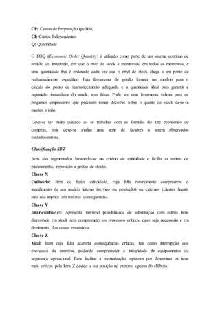 CP: Custos de Preparação (pedido)
CI: Custos Independentes
Q: Quantidade
O EOQ (Economic Order Quantity) é utilizado como parte de um sistema contínuo de
revisão de inventário, em que o nível de stock é monitorado em todos os momentos, e
uma quantidade fixa é ordenado cada vez que o nível de stock chega a um ponto de
reabastecimento específico. Esta ferramenta de gestão fornece um modelo para o
cálculo do ponto de reabastecimento adequada e a quantidade ideal para garantir a
reposição instantânea do stock, sem faltas. Pode ser uma ferramenta valiosa para os
pequenos empresários que precisam tomar decisões sobre o quanto de stock deve-se
manter a mão.
Deve-se ter muito cuidado ao se trabalhar com as fórmulas do lote económico de
compras, pois deve-se avaliar uma serie de factores a serem observados
cuidadosamente.
Classificação XYZ
Itens são segmentados baseando-se no critério de criticidade e facilita as rotinas de
planeamento, reposição e gestão de stocks.
Classe X
Ordinário: Item de baixa criticidade, cuja falta naturalmente compromete o
atendimento de um usuário interno (serviço ou produção) ou externos (clientes finais),
mas não implica em maiores consequências.
Classe Y
Inter-cambiável: Apresenta razoável possibilidade de substituição com outros itens
disponíveis em stock sem comprometer os processos críticos, caso seja necessário e em
detrimento dos custos envolvidos.
Classe Z
Vital: Item cuja falta acarreta consequências críticas, tais como interrupção dos
processos da empresa, podendo comprometer a integridade de equipamentos ou
segurança operacional. Para facilitar a memorização, optamos por denominar os itens
mais críticos pela letra Z devido a sua posição no extremo oposto do alfabeto.
 
