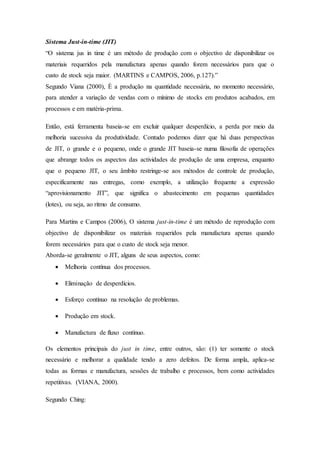 Sistema Just-in-time (JIT)
“O sistema jus in time é um método de produção com o objectivo de disponibilizar os
materiais requeridos pela manufactura apenas quando forem necessários para que o
custo de stock seja maior. (MARTINS e CAMPOS, 2006, p.127).”
Segundo Viana (2000), É a produção na quantidade necessária, no momento necessário,
para atender a variação de vendas com o mínimo de stocks em produtos acabados, em
processos e em matéria-prima.
Então, está ferramenta baseia-se em excluir qualquer desperdício, a perda por meio da
melhoria sucessiva da produtividade. Contudo podemos dizer que há duas perspectivas
de JIT, o grande e o pequeno, onde o grande JIT baseia-se numa filosofia de operações
que abrange todos os aspectos das actividades de produção de uma empresa, enquanto
que o pequeno JIT, o seu âmbito restringe-se aos métodos de controle de produção,
especificamente nas entregas, como exemplo, a utilização frequente a expressão
“aprovisionamento JIT”, que significa o abastecimento em pequenas quantidades
(lotes), ou seja, ao ritmo de consumo.
Para Martins e Campos (2006), O sistema just-in-time é um método de reprodução com
objectivo de disponibilizar os materiais requeridos pela manufactura apenas quando
forem necessários para que o custo de stock seja menor.
Aborda-se geralmente o JIT, alguns de seus aspectos, como:
 Melhoria contínua dos processos.
 Eliminação de desperdícios.
 Esforço contínuo na resolução de problemas.
 Produção em stock.
 Manufactura de fluxo contínuo.
Os elementos principais do just in time, entre outros, são: (1) ter somente o stock
necessário e melhorar a qualidade tendo a zero defeitos. De forma ampla, aplica-se
todas as formas e manufactura, sessões de trabalho e processos, bem como actividades
repetitivas. (VIANA, 2000).
Segundo Ching:
 