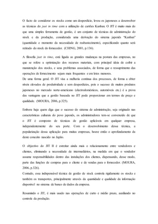 O facto de considerar os stocks como um desperdício, levou os japoneses a desenvolver
as técnicas do just in time com a utilização de cartões Kanban. O JIT é muito mais do
que uma simples ferramenta de gestão, é um conjunto de técnicas de administração do
stock e da produção, considerada uma derivação do sistema japonês “Kanban”
(quantidade e momento da necessidade de reabastecimento), especificando quanto será
retirado do stock do fornecedor. (CHING, 2001, p.136).
A filosofia just in time, está ligada as grandes mudanças na postura das empresas, no
que se refere a optimização dos recursos materiais, com principal ideia de coibir a
manutenção dos stocks, e seus problemas associados, de forma que o ressuprimento das
operações de fornecimento sejam mais frequentes e em lotes menores.
De uma forma geral. O JIT visa a melhoria continua dos processos, de forma a obter
níveis elevados de produtividade e sem desperdícios, pois o sucesso de muitos produtos
japoneses no mercado norte-americano (electrodomésticos, automóveis etc.) é a prova
das vantagens que a gestão baseada no JIT pode proporcionar em termos de preço e
qualidade. (MOURA, 2006, p.325).
Embora haja quem diga que o sucesso do sistema de administração, seja originado nas
características culturais do povo japonês, os administradores tem-se convencido de que
o JIT é composto de técnicas de gestão aplicáveis em qualquer empresa,
independentemente do seu porte. Com o desenvolvimento dessa técnica, a
popularização dessa aplicação para muitas empresas, houve então o aprofundamento da
deste conceito nascido no Japão.
O objectivo do JIT II é estreitar ainda mais o relacionamento entre vendedores e
clientes, eliminando a necessidade de intermediários, na medida em que o vendedor
assume responsabilidades dentro das instalações dos clientes, dispensando, desse modo,
parte das funções de compras para o cliente e de vendas para o fornecedor. (MOURA,
2006, p.326).
Contudo, essa indispensável técnica de gestão de stock controla rigidamente os stocks e
também os transportes, principalmente através da quantidade e qualidade da informação
disponível no sistema de banco de dados da empresa.
Resumindo o JIT, é mais usado nas operações de curto e médio prazo, auxiliando no
controle da produção.
 