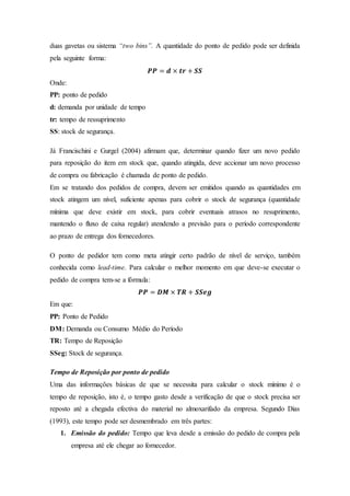 duas gavetas ou sistema “two bins”. A quantidade do ponto de pedido pode ser definida
pela seguinte forma:
𝑷𝑷 = 𝒅 × 𝒕𝒓 + 𝑺𝑺
Onde:
PP: ponto de pedido
d: demanda por unidade de tempo
tr: tempo de ressuprimento
SS: stock de segurança.
Já Francischini e Gurgel (2004) afirmam que, determinar quando fizer um novo pedido
para reposição do item em stock que, quando atingida, deve accionar um novo processo
de compra ou fabricação é chamada de ponto de pedido.
Em se tratando dos pedidos de compra, devem ser emitidos quando as quantidades em
stock atingem um nível, suficiente apenas para cobrir o stock de segurança (quantidade
mínima que deve existir em stock, para cobrir eventuais atrasos no resuprimento,
mantendo o fluxo de caixa regular) atendendo a previsão para o período correspondente
ao prazo de entrega dos fornecedores.
O ponto de pedidor tem como meta atingir certo padrão de nível de serviço, também
conhecida como lead-time. Para calcular o melhor momento em que deve-se executar o
pedido de compra tem-se a fórmula:
𝑷𝑷 = 𝑫𝑴 × 𝑻𝑹 + 𝑺𝑺𝒆𝒈
Em que:
PP: Ponto de Pedido
DM: Demanda ou Consumo Médio do Período
TR: Tempo de Reposição
SSeg: Stock de segurança.
Tempo de Reposição por ponto de pedido
Uma das informações básicas de que se necessita para calcular o stock mínimo é o
tempo de reposição, isto é, o tempo gasto desde a verificação de que o stock precisa ser
reposto até a chegada efectiva do material no almoxarifado da empresa. Segundo Dias
(1993), este tempo pode ser desmembrado em três partes:
1. Emissão do pedido: Tempo que leva desde a emissão do pedido de compra pela
empresa até ele chegar ao fornecedor.
 