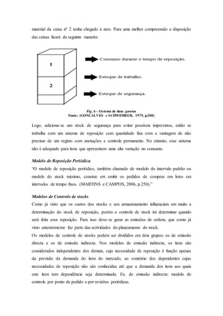 material da caixa nº 2 tenha chegado à zero. Para uma melhor compreensão a disposição
das caixas ficará da seguinte maneira:
Fig. 6 - Sistema de duas gavetas
Fonte: (GONÇALVES e SCHWEMBER, 1979, p.208)
Logo, adiciona-se um stock de segurança para evitar possíveis imprevistos, então se
trabalha com um sistema de reposição com quantidade fixa com a vantagem de não
precisar de um registo com anotações e controle permanente. No entanto, esse sistema
não é adequado para itens que apresentem uma alta variação no consumo.
Modelo de Reposição Periódica
“O modelo de reposição periódico, também chamado de modelo do intervalo padrão ou
modelo do stock máximo, consiste em emitir os pedidos de compras em lotes em
intervalos de tempo fixos. (MARTINS e CAMPOS, 2006, p.250).”
Modelos de Controle de stocks
Como já visto que os custos dos stocks e seu armazenamento influenciam em muito a
determinação do stock de reposição, porém o controle de stock irá determinar quando
será feita essa reposição. Para isso deve-se gerar as emissões de ordens, que como já
visto anteriormente faz parte das actividades do planeamento do stock.
Os modelos de controle de stocks podem ser divididos em dois grupos: os de emissão
directa e os de emissão indirecta. Nos modelos de emissão indirecta, os itens são
considerados independentes dos demais, cuja necessidade de reposição é função apenas
da previsão da demanda do item do mercado, ao contrário dos dependentes cujas
necessidades de reposição não são conhecidas até que a demanda dos itens aos quais
este item tem dependência seja determinada. Ex. de emissão indirecta: modelo de
controle por ponto de pedido e por revisões periódicas.
 