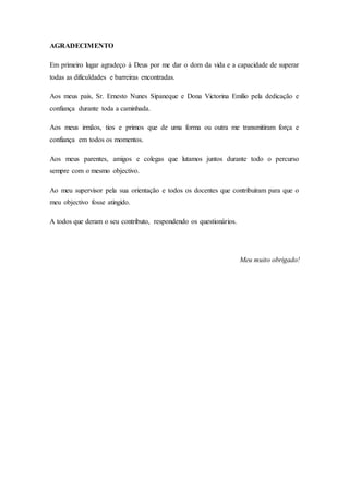 AGRADECIMENTO
Em primeiro lugar agradeço à Deus por me dar o dom da vida e a capacidade de superar
todas as dificuldades e barreiras encontradas.
Aos meus pais, Sr. Ernesto Nunes Sipaneque e Dona Victorina Emílio pela dedicação e
confiança durante toda a caminhada.
Aos meus irmãos, tios e primos que de uma forma ou outra me transmitiram força e
confiança em todos os momentos.
Aos meus parentes, amigos e colegas que lutamos juntos durante todo o percurso
sempre com o mesmo objectivo.
Ao meu supervisor pela sua orientação e todos os docentes que contribuíram para que o
meu objectivo fosse atingido.
A todos que deram o seu contributo, respondendo os questionários.
Meu muito obrigado!
 