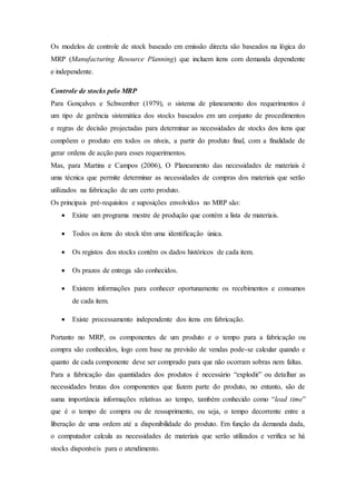 Os modelos de controle de stock baseado em emissão directa são baseados na lógica do
MRP (Manufacturing Resource Planning) que incluem itens com demanda dependente
e independente.
Controle de stocks pelo MRP
Para Gonçalves e Schwember (1979), o sistema de planeamento dos requerimentos é
um tipo de gerência sistemática dos stocks baseados em um conjunto de procedimentos
e regras de decisão projectadas para determinar as necessidades de stocks dos itens que
compõem o produto em todos os níveis, a partir do produto final, com a finalidade de
gerar ordens de acção para esses requerimentos.
Mas, para Martins e Campos (2006), O Planeamento das necessidades de materiais é
uma técnica que permite determinar as necessidades de compras dos materiais que serão
utilizados na fabricação de um certo produto.
Os principais pré-requisitos e suposições envolvidos no MRP são:
 Existe um programa mestre de produção que contém a lista de materiais.
 Todos os itens do stock têm uma identificação única.
 Os registos dos stocks contêm os dados históricos de cada item.
 Os prazos de entrega são conhecidos.
 Existem informações para conhecer oportunamente os recebimentos e consumos
de cada item.
 Existe processamento independente dos itens em fabricação.
Portanto no MRP, os componentes de um produto e o tempo para a fabricação ou
compra são conhecidos, logo com base na previsão de vendas pode-se calcular quando e
quanto de cada componente deve ser comprado para que não ocorram sobras nem faltas.
Para a fabricação das quantidades dos produtos é necessário “explodir” ou detalhar as
necessidades brutas dos componentes que fazem parte do produto, no entanto, são de
suma importância informações relativas ao tempo, também conhecido como “lead time”
que é o tempo de compra ou de ressuprimento, ou seja, o tempo decorrente entre a
liberação de uma ordem até a disponibilidade do produto. Em função da demanda dada,
o computador calcula as necessidades de materiais que serão utilizados e verifica se há
stocks disponíveis para o atendimento.
 
