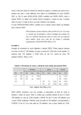 stocks é feito por ordem de entrada do material na empresa, o primeiro que entrou será o
primeiro que sairá, e assim utilizamos seus valores na contabilização do stock. (POZO,
2007, p. 88) O autor GONÇALVES (2007) contribui com POZO (2007), sobre o
método PEPS, ao utilizar este método deverá considerar a ordem em que o produto
entrou no stock. A saída ira levar em conta o histórico das entradas.
O autor FRANCISCHINI (2002), contribui com os demais autores dando sua definição
para o método PEPS:
PEPS (Primeiro a Entrar, Primeiro a Sair) ou FIFO (First In, First Out)
é o método que da prioridade a ordem cronológica das entradas. Ou
seja, sai o primeiro material que entrou no stock, com seu respectivo
preço unitário. Neste caso, cada lote de compra é controlado
separadamente. (FRANCISCHINI, 2002, p. 172)
Exemplo 1.
Exemplo de movimento de stock utilizando o método PEPS, “Numa empresa entraram
em stock, no dia 6-5, 100 unidades, de peça, ao preço de 15,00 cada; no dia seguinte 7-5
entraram mais 150 unidades a 20,00 cada: no dia 8-5, saíram de stock 150
unidades”.(DIAS, 2006, p. 161)
Tabela 2. Movimento de stocks e cálculo do custo médio pelo método PEPS
Fonte. Adaptado Dias (2006, p. 161).
DIAS (2006), demonstra com este exemplo, os lançamentos na ficha do stock as
entradas e saídas de peças. Onde se verifica que a primeira entrada do dia 6-5 entrou
100 unidades no valor de 15,00 somando 1.500,00. No dia 7-5 entra 150 unidades com
o preço 20,00, totalizando 3.000,00, tendo um saldo de 250 unidades, correspondendo a
4.500,00. O dia 8-5 teve uma saída de 150 unidades, com o preço unitário de 15,00,
 
