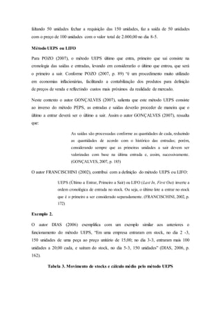 faltando 50 unidades fechar a requisição das 150 unidades, faz a saída de 50 unidades
com o preço de 100 unidades com o valor total de 2.000,00 no dia 8-5.
Método UEPS ou LIFO
Para POZO (2007), o método UEPS último que entra, primeiro que sai consiste na
cronologia das saídas e entradas, levando em considerarão o último que entrou, que será
o primeiro a sair. Conforme POZO (2007, p. 89) “é um procedimento muito utilizado
em economias inflacionárias, facilitando a contabilização dos produtos para definição
de preços de venda e reflectindo custos mais próximos da realidade de mercado.
Neste contexto o autor GONÇALVES (2007), salienta que este método UEPS consiste
ao inverso do método PEPS, as entradas e saídas deverão proceder de maneira que o
último a entrar deverá ser o último a sair. Assim o autor GONÇALVES (2007), ressalta
que:
As saídas são processadas conforme as quantidades de cada, reduzindo
as quantidades de acordo com o histórico das entradas; porém,
considerando sempre que as primeiras unidades a sair devem ser
valorizadas com base na última entrada e, assim, sucessivamente.
(GONÇALVES, 2007, p. 185)
O autor FRANCISCHINI (2002), contribui com a definição do método UEPS ou LIFO:
UEPS (Último a Entrar, Primeiro a Sair) ou LIFO (Last In, First Out) inverte a
ordem cronológica de entrada no stock. Ou seja, o último lote a entrar no stock
que é o primeiro a ser considerado separadamente. (FRANCISCHINI, 2002, p.
172)
Exemplo 2.
O autor DIAS (2006) exemplifica com um exemplo similar aos anteriores o
funcionamento do método UEPS, “Em uma empresa entraram em stock, no dia 2 -3,
150 unidades de uma peça ao preço unitário de 15,00; no dia 3-3, entraram mais 100
unidades a 20,00 cada, e saíram do stock, no dia 5-3, 150 unidades” (DIAS, 2006, p.
162).
Tabela 3. Movimento de stocks e cálculo médio pelo método UEPS
 