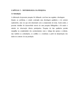 CAPÍTULO 3 – METODOLOGIA DA PESQUISA
3.1 Introdução
A elaboração da presente pesquisa foi delineada com base nas seguintes abordagens:
Quanto ao problema, o estudo contempla uma abordagem qualitativa e de carácter
exploratório, uma vez que está relacionado com a compreensão do tema. Assim sendo, o
presente trabalho foi desenvolvido através de uma pesquisa bibliográfica e foi usado o
método de observação directa participativa. Pesquisa do tipo qualitativa permite
mergulhar na complexidade dos acontecimentos reais e indaga não apenas o evidente,
mas também as contradições, os conflitos e a resistência a partir da interpretação dos
dados no contexto da sua produção.
 