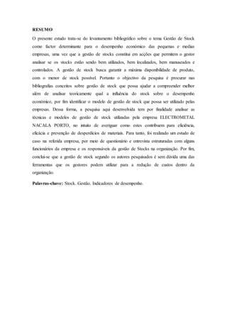 RESUMO
O presente estudo trata-se do levantamento bibliográfico sobre o tema Gestão de Stock
como factor determinante para o desempenho económico das pequenas e medias
empresas, uma vez que a gestão de stocks constitui em acções que permitem o gestor
analisar se os stocks estão sendo bem utilizados, bem localizados, bem manuseados e
controlados. A gestão de stock busca garantir a máxima disponibilidade de produto,
com o menor de stock possível. Portanto o objectivo da pesquisa é procurar nas
bibliografias conceitos sobre gestão de stock que possa ajudar a compreender melhor
além de analisar teoricamente qual a influência do stock sobre o desempenho
económico, por fim identificar o modelo de gestão de stock que possa ser utilizado pelas
empresas. Dessa forma, a pesquisa aqui desenvolvida tem por finalidade analisar as
técnicas e modelos de gestão de stock utilizadas pela empresa ELECTROMETAL
NACALA PORTO, no intuito de averiguar como estes contribuem para eficiência,
eficácia e prevenção de desperdícios de materiais. Para tanto, foi realizado um estudo de
caso na referida empresa, por meio de questionário e entrevista estruturadas com alguns
funcionários da empresa e os responsáveis da gestão de Stocks na organização. Por fim,
conclui-se que a gestão de stock segundo os autores pesquisados é sem dúvida uma das
ferramentas que os gestores podem utilizar para a redução de custos dentro da
organização.
Palavras-chave: Stock. Gestão. Indicadores de desempenho.
 