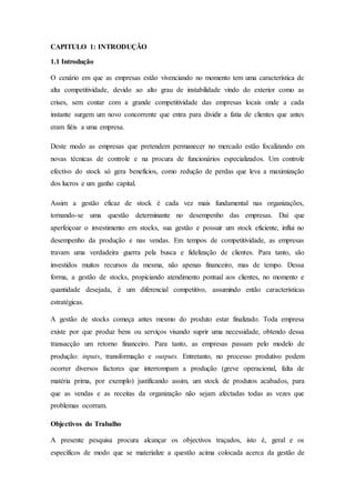 CAPITULO 1: INTRODUÇÃO
1.1 Introdução
O cenário em que as empresas estão vivenciando no momento tem uma característica de
alta competitividade, devido ao alto grau de instabilidade vindo do exterior como as
crises, sem contar com a grande competitividade das empresas locais onde a cada
instante surgem um novo concorrente que entra para dividir a fatia de clientes que antes
eram fiéis a uma empresa.
Deste modo as empresas que pretendem permanecer no mercado estão focalizando em
novas técnicas de controle e na procura de funcionários especializados. Um controle
efectivo do stock só gera benefícios, como redução de perdas que leva a maximização
dos lucros e um ganho capital.
Assim a gestão eficaz de stock é cada vez mais fundamental nas organizações,
tornando-se uma questão determinante no desempenho das empresas. Dai que
aperfeiçoar o investimento em stocks, sua gestão e possuir um stock eficiente, influi no
desempenho da produção e nas vendas. Em tempos de competitividade, as empresas
travam uma verdadeira guerra pela busca e fidelização de clientes. Para tanto, são
investidos muitos recursos da mesma, não apenas financeiro, mas de tempo. Dessa
forma, a gestão de stocks, propiciando atendimento pontual aos clientes, no momento e
quantidade desejada, é um diferencial competitivo, assumindo então características
estratégicas.
A gestão de stocks começa antes mesmo do produto estar finalizado. Toda empresa
existe por que produz bens ou serviços visando suprir uma necessidade, obtendo dessa
transacção um retorno financeiro. Para tanto, as empresas passam pelo modelo de
produção: inputs, transformação e outputs. Entretanto, no processo produtivo podem
ocorrer diversos factores que interrompam a produção (greve operacional, falta de
matéria prima, por exemplo) justificando assim, um stock de produtos acabados, para
que as vendas e as receitas da organização não sejam afectadas todas as vezes que
problemas ocorram.
Objectivos do Trabalho
A presente pesquisa procura alcançar os objectivos traçados, isto é, geral e os
específicos de modo que se materialize a questão acima colocada acerca da gestão de
 