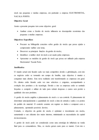 stock nas pequenas e medias empresas, em particular a empresa ELECTROMETAL,
NACALA PORTO.
Objectivo Geral
Assim a presente pesquisa tem como objectivo geral:
 Analisar como a Gestão de stocks influencia no desempenho económico das
pequenas e medias empresas.
Objectivos Específicos
 Procurar na bibliografia conceitos sobre gestão de stocks que possa ajudar a
compreender melhor este tema;
 Descrever as principais funções da gestão de stocks;
 Identificar o melhor nível de stock a ser usado pelas empresas;
 Apresentar os modelos de gestão de stock que possa ser utilizado pela empresa
Electrometal Nacala Porto.
Justificativa
O mundo actual está ficando cada vez mais competitivo devido a globalização, com isto
os negócios estão se tornando um campo de batalha, cujo objectivo é manter e
conquistar mais clientes. Esta nova realidade está transformando as empresas em geral.
Os clientes estão ficando cada vez mas selectivos e exigentes, acompanhando a
evolução dos produtos e da tecnologia. Devido a isto as empresas estão se sentindo
forçadas a competir e utilizar de tudo para reduzir despesas e custos sem perder a
qualidade dos seus produtos.
A gestão de stocks engloba o planeamento do stock e o seu controle. O planeamento irá
determinar antecipadamente a quantidade do stock a data de entrada e saída e os pontos
de pedido do material. O controle consiste em registar os dados e comparar com o
planeamento, apontando possíveis desvios.
Contudo, o objectivo da gestão de stocks é optimizar o investimento em stocks,
aumentando o uso eficiente dos meios internos, minimizando as necessidades de capital
de investimento.
A gestão de stock pode ser considerada como uma estratégia de influência na venda
final para os consumidores. Mas, os stocks geram custo para se manter. Com isto o
 