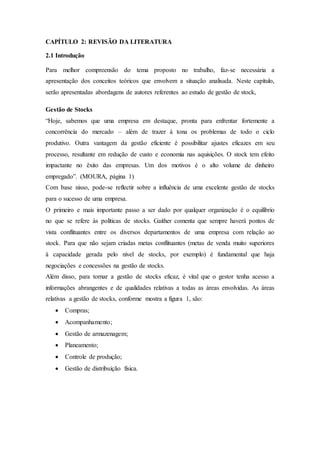 CAPÍTULO 2: REVISÃO DA LITERATURA
2.1 Introdução
Para melhor compreensão do tema proposto no trabalho, faz-se necessária a
apresentação dos conceitos teóricos que envolvem a situação analisada. Neste capítulo,
serão apresentadas abordagens de autores referentes ao estudo de gestão de stock,
Gestão de Stocks
“Hoje, sabemos que uma empresa em destaque, pronta para enfrentar fortemente a
concorrência do mercado – além de trazer à tona os problemas de todo o ciclo
produtivo. Outra vantagem da gestão eficiente é possibilitar ajustes eficazes em seu
processo, resultante em redução de custo e economia nas aquisições. O stock tem efeito
impactante no êxito das empresas. Um dos motivos é o alto volume de dinheiro
empregado”. (MOURA, página 1)
Com base nisso, pode-se reflectir sobre a influência de uma excelente gestão de stocks
para o sucesso de uma empresa.
O primeiro e mais importante passo a ser dado por qualquer organização é o equilíbrio
no que se refere às políticas de stocks. Gaither comenta que sempre haverá pontos de
vista conflituantes entre os diversos departamentos de uma empresa com relação ao
stock. Para que não sejam criadas metas conflituantes (metas de venda muito superiores
à capacidade gerada pelo nível de stocks, por exemplo) é fundamental que haja
negociações e concessões na gestão de stocks.
Além disso, para tornar a gestão de stocks eficaz, é vital que o gestor tenha acesso a
informações abrangentes e de qualidades relativas a todas as áreas envolvidas. As áreas
relativas a gestão de stocks, conforme mostra a figura 1, são:
 Compras;
 Acompanhamento;
 Gestão de armazenagem;
 Planeamento;
 Controle de produção;
 Gestão de distribuição física.
 