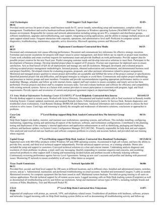 Avid Technologies Field Support Tech Supervisor 01/03-
08/16
Provided onsite services for point of sales, small business needs for IT, server installs, networking setup and maintenance, complete rollout
management. Troubleshoot and resolve hardware/software problems. Experience in Windows operating Systems (Win2000/XP/vista/7 & 8) in a
domain environment. Responsible for systems and network administration including setting up new PCs, computers and distribution groups,
software installations, upgrades and troubleshooting, user support, integrating existing applications, and the ability to manage multiple projects and
open support related issues. Frequent interaction with corporate, operations, and administrative level staff. Proficient in computer system
diagnostics, troubleshooting, maintenance, upgrades, active directories, Microsoft operating systems and Microsoft office.
KCI Deployment Coordinator-Contracted thru Modis 04/15–
08/15
Document and communicate root causes affecting performance. Document and communicate key milestones for effective strategy execution.
Formulate and execute escalations for projects with major issues to senior management, and direct follow-up via reports or project team members.
Create work schedules and rotate overtime requests for maintenance team and provide feedback on work performance. Provide support data for
possible project creation for the next fiscal year. Predict emerging customer needs and develop innovative solutions to meet them. Participate in the
development of business strategy. Develop detailed project plans in support of IT projects. Oversee user experience for deployed users to ensure
satisfaction. Acts as final liaison of QA for all deployments and manage any and all escalations. Managed, developed, and evaluated projects
utilizing accepted project management methodologies. Initiated projects, obtained authorization and commitment, and demonstrated business need
and project feasibility. Developed criteria for evaluating programs, proposals, and other pertinent information related to project assignments.
Monitored and managed project qualities to ensure project deliverables are acceptable and fulfilled the terms of the project contract or specifications.
Identified potential project risk and difficulties, and designed strategies to mitigate or avoid them. Communicate and explain project methodology
and processes to interest groups and team members. Formulate and provide recommendations regarding appropriate performance metrics to senior
leadership. Manage, schedule, and follow up with internal clients, support staff and vendors to ensure exemplary and timely service has been
performed. Oversee projects and direct staff to complete necessary tasks. Test and evaluate hardware and software for efficiency and compatibility
with existing network systems. Serves as a liaison with contract providers to ensure participation is consistent with program, legal, and fiscal
requirements. Provide reports and inventories of current and proposed agreement impacts on department budget.
US Army Medical Information Technology Center (USAMITC) 3rd
Level Helpdesk- Contracted thru Inserso 10/14-01/15
Provide desktop support to remote users. Worked with Active Directory. Documented and tracked trouble calls to final resolution in Remedy trouble
ticketing System. Created, updated, monitored, and assigned Remedy tickets. Followed priority matrix for Service Desk. Remote diagnostics and
troubleshot client workstations. Used Remote Desktop, BOMGAR and Dameware. Analyzed information and evaluated results to choose the best
solution to solve issues. Used logic and reasoning to identify the strengths and weaknesses of alternative solutions, conclusions or approaches to
problems.
Coca-Cola 3rd
Level Desktop support/Help Desk Analyst-Contracted thru The Intersect Group 04/14-
07/14
Help Desk Support role deploy, monitor, and maintain user workstations, operating systems, and software. This includes installing, configuring,
maintaining, supporting, testing and optimizing all aspects of the hardware, software, and workstation configurations. Contributed to the planning,
testing and deployment of the company’s internal applications and application enhancements as well as identifying, packaging and deploying
software and hardware updates via System Center Configuration Manager 2012 (SCCM). Primarily responsible for help desk and user support.
Also analyzed and resolved end user hardware and software computer problems in a timely and accurate fashion, and provided end user training
where required.
Capital Group 3rd
Level Desktop support/Help Desk Analyst- Contracted thru Randstad Technologies 10/13-04/14
Supported users with MS Office products within Windows XP and 2000 operating systems. Accustomed to high call volume, and have the ability to
provide first, second, and third level technical support independently. Provide advanced support services, on a rotating schedule. Duties also
included the setup and support to customers. Conveyed technical solutions in a clear and concise manner. Undertaking analysis diagnosis and
resolution of client problems via phone, e-mail, and Lync messaging. Quickly responding to customer enquiries and concerns, and escalating
unresolved problems to other support staff. Creating and maintaining incident tickets and problem records in Remedy ticketing software.
Continuously reviewing performance against Service Level Agreements. Setting up new user’s accounts and profiles and dealing with password
issues. Monitoring IT network to ensure availability to all users. Other duties as assigned.
Texas Youth Commission Network Specialist III 06/08-
06/11
Provided first, second, and third level support for 200 users at different locations, and in different cities. Installed and administered routers, switches,
servers, and pc’s. Administered, maintained, and performed troubleshooting on email accounts. Installed and terminated Category 5 cable as needed.
Maintained inventory for computer equipment that has been issued to staff. Maintained system backups. Provided on-going training to all users on
various applications. Provide technical support for all remote access users. Logged incoming calls on Help Desk tracking system (Footprints) as well
as documented all troubleshooting activity and follow-up resolutions. Setup and maintained various types of PDA’s, including multiple brands and
versions of Palm, Blackberry, Treo and Microsoft Pocket PC.
USAA 2nd
Level Help Desk-Contracted thru Teksystems 11/07-
05/08
Supported all employees with printer, pc, network, VPN, and telephony related issues. Troubleshoot all problems with hardware, software, printers
and networks. Logged incoming calls on Help Desk tracking system (Infra) as well as documenting all troubleshooting activity and follow-up
 