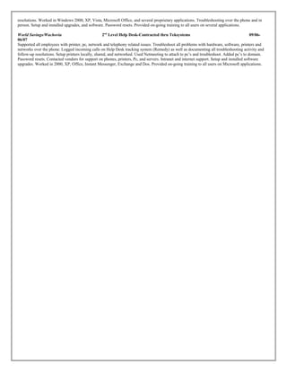 resolutions. Worked in Windows 2000, XP, Vista, Microsoft Office, and several proprietary applications. Troubleshooting over the phone and in
person. Setup and installed upgrades, and software. Password resets. Provided on-going training to all users on several applications.
World Savings/Wachovia 2nd
Level Help Desk-Contracted thru Teksystems 09/06-
06/07
Supported all employees with printer, pc, network and telephony related issues. Troubleshoot all problems with hardware, software, printers and
networks over the phone. Logged incoming calls on Help Desk tracking system (Remedy) as well as documenting all troubleshooting activity and
follow-up resolutions. Setup printers locally, shared, and networked. Used Netmeeting to attach to pc’s and troubleshoot. Added pc’s to domain.
Password resets. Contacted vendors for support on phones, printers, Pc, and servers. Intranet and internet support. Setup and installed software
upgrades. Worked in 2000, XP, Office, Instant Messenger, Exchange and Dos. Provided on-going training to all users on Microsoft applications.
 
