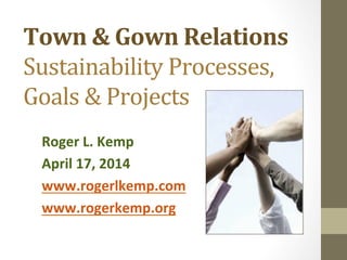 Town	
  &	
  Gown	
  Relations	
  
Sustainability	
  Processes,	
  
Goals	
  &	
  Projects	
  
Roger	
  L.	
  Kemp	
  
April	
  17,	
  2014	
  
www.rogerlkemp.com	
  
www.rogerkemp.org	
  
	
  
 
