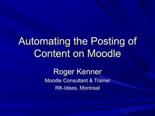 Automating the Posting of Content on Moodle Roger Kenner Moodle Consultant & Trainer RK-Id ées, Montreal 