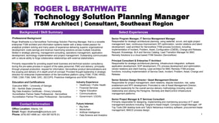 ROGER L BRATHWAITE
Technology Solution Planning Manager
ITSM Architect | Consultant, Southeast Region
1
Roger Brathwaite is a ServiceNow Technology Solution Planning Manager, that is a versatile
enterprise ITSM architect and information systems leader with a deep-rooted passion for
analytical problem solving and many years of experience delivering superior organizational
development, costs savings and revenue maximizing solutions across multiple industries.
Skilled in strategic planning, management consulting, operations management, application
development, technology implementation and project management. Outstanding communicator
with a natural ability to forge collaborative relationships with external stakeholders.​
Primarily responsible for providing expert level business and technical solution consultancy
during the pre-sales process in support of the sales personnel, PMO and delivery; principally
through proposal production, request for information, ServiceNow product demonstrations and
the scoping and delivery of in-depth proof-of-concept. Provided thought leadership in strategic
direction for enterprise implementation of the ServiceNow platform using ITSM, ITOM, HRSD,
ITBM, CSM, FSM, SAM, GRC, SECOPS, Predictive Intelligence and NOW Platform.
Professional Background Senior Program Manager, IT Service Management Manager
Responsible for strategic architectural planning, using waterfall, scrum, and agile project
management, lean, continuous improvement, KPI optimization, vendor relations and talent
development. Lead architect for ServiceNow ITSM process functions, including
implementation of Incident, Problem, Asset, Configuration (CMDB), Change and Release,
Request, Knowledge, SLA and Service Catalog. Lead Transition Manager for BMC
Remedy Solutions to a cloud based ITSM Solution (ServiceNow).
Principal Consultant & Enterprise IT Architect
Responsible for strategic architectural planning, infrastructure integration, software
application development, SOP development, ITIL process development and optimization,
vendor relations and client training. Lead architect for BMC Remedy ITSM process
functions, including implementation of Service Desk, Incident, Problem, Asset, Change and
Release.
Senior Solution Design Director / Asset Management Director
Responsible for project management, client relations, dispute resolution, risk, sales
enablement and RFP development. Promoted to role of Asset Management Director,
provided leadership for the overall service delivery methodology including vendor
relationship and utilizing the Peregrine, Remedy and MainControl infrastructure
management platforms.​
Senior Project Manager & IT Services Consultant
Primarily responsible for designing, implementing and maintaining accuracy of IT asset
management solutions including Tangram's Asset Insight, Compaq's Insight Manager, HP
Top Tools DMI desktop tools and Tally's Netcensus inventory software. procurement lease
management, IMACD process design.
Office Location: Atlanta, GA
Email: Roger.l.Brathwaite@Accenture.com
Phone: (678) 657-4998 (w) / 404-587-6078 (h)
Future Interest:
• Big Data
• Blockchain
• Artificial Intelligence
• Data Science and Analytics
Education and Certifications
Executive MBA – University of Georgia
BS – Norfolk State University
Big Data Analytics Certificate – Emory University
Accreditation Partner Sales Professional - ServiceNow
Accreditation Partner Pre-sales Professional - ServiceNow
Background / Skill Summary Select Experiences
Industry Experience:
• Healthcare / Public Health
• Financial Services
• Higher Education
• Communications
• Government / (OGIS)
Contact Information
 