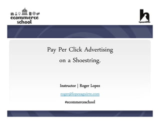 Pay Per Click Advertising
on a Shoestring.
Instructor | Roger Lopez
roger@lopezaguirre.com
#ecommerceschool

 