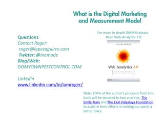 What is the Digital Marketing
and Measurement Model
Questions 
Contact Roger:
roger@lopezaguirre.com
Twitter: @inemode
Blog/Web: 
DOMYOWNPESTCONTROL.COM

For more in‐depth DMMM please 
Read Web Analytics 2.0

Linkedin
www.linkedin.com/in/iamroger/
Note: 100% of the author’s proceeds from this 
book will be donated to two charities, The 
Smile Train and The Ekal Vidyalaya Foundation, 
to assist in their efforts in making our world a 
better place.

 