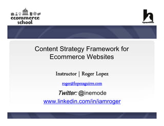 Content Strategy Framework for
Ecommerce Websites

Instructor | Roger Lopez
roger@lopezaguirre.com

Twitter: @inemode
www.linkedin.com/in/iamroger

 
