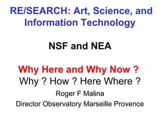 RE/SEARCH: Art, Science, and
  Information Technology

          NSF and NEA

 Why Here and Why Now ?
 Why ? How ? Here Where ?
             Roger F Malina
 Director Observatory Marseille Provence
 
