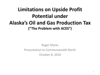 Limitations on Upside Profit Potential underAlaska’s Oil and Gas Production Tax(“The Problem with ACES”) Roger Marks Presentation to Commonwealth North October 8, 2010 1 