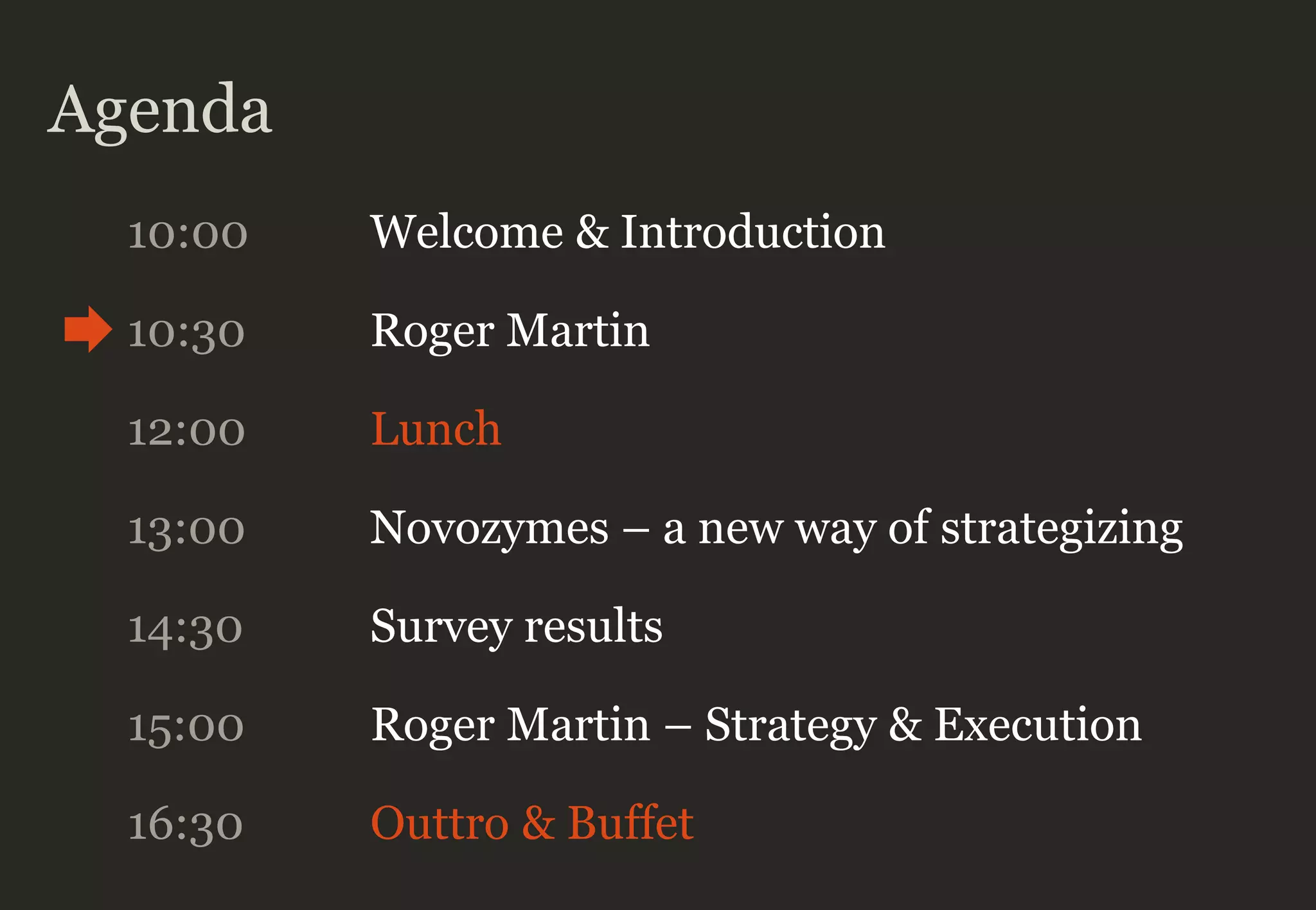 Agenda
10:00 Welcome & Introduction
10:30 Roger Martin
12:00 Lunch
13:00 Novozymes – a new way of strategizing
14:30 Survey results
16:30 Outtro & Buffet
15:00 Roger Martin – Strategy & Execution
 