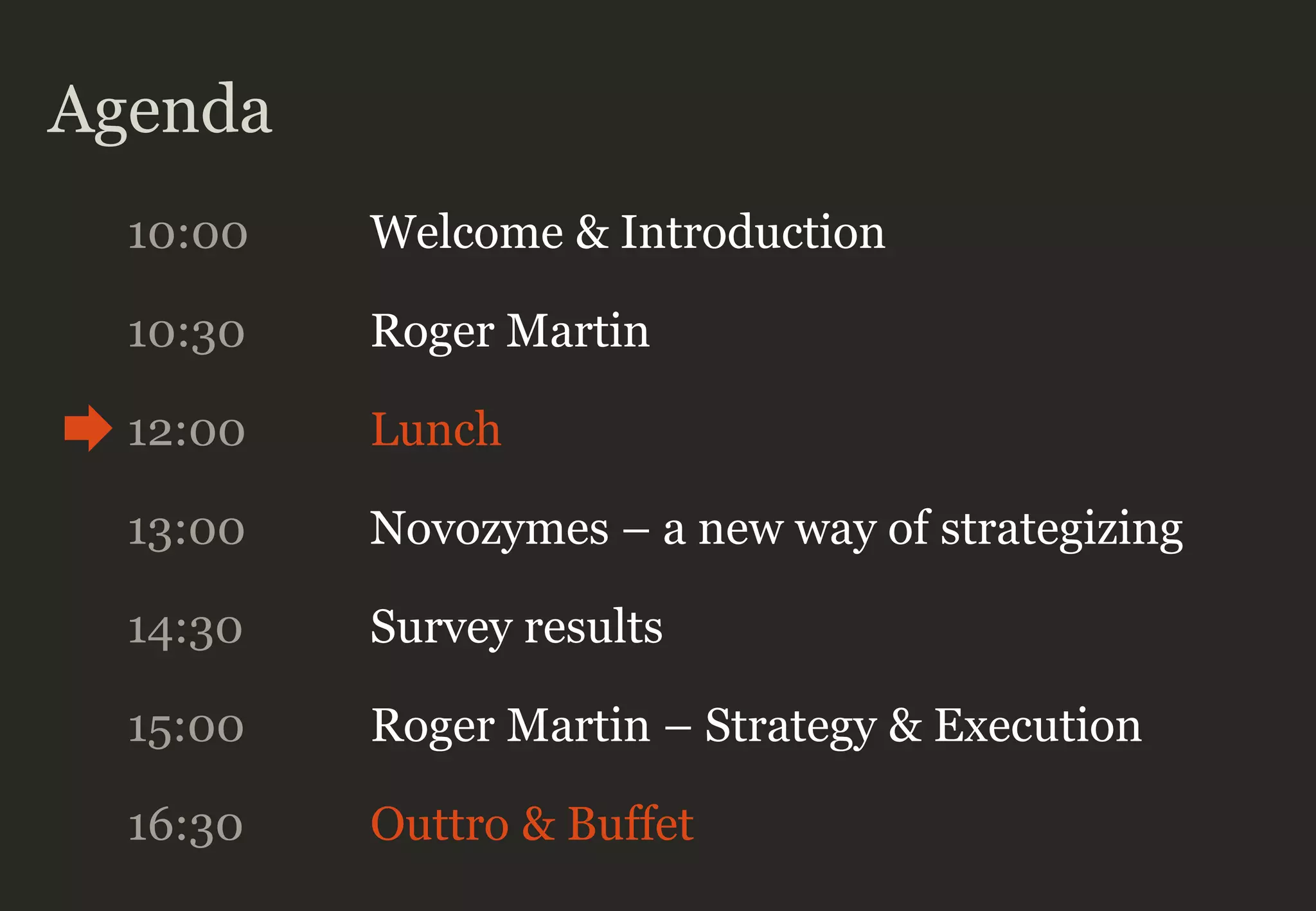 Agenda
10:00 Welcome & Introduction
10:30 Roger Martin
12:00 Lunch
13:00 Novozymes – a new way of strategizing
14:30 Survey results
16:30 Outtro & Buffet
15:00 Roger Martin – Strategy & Execution
 