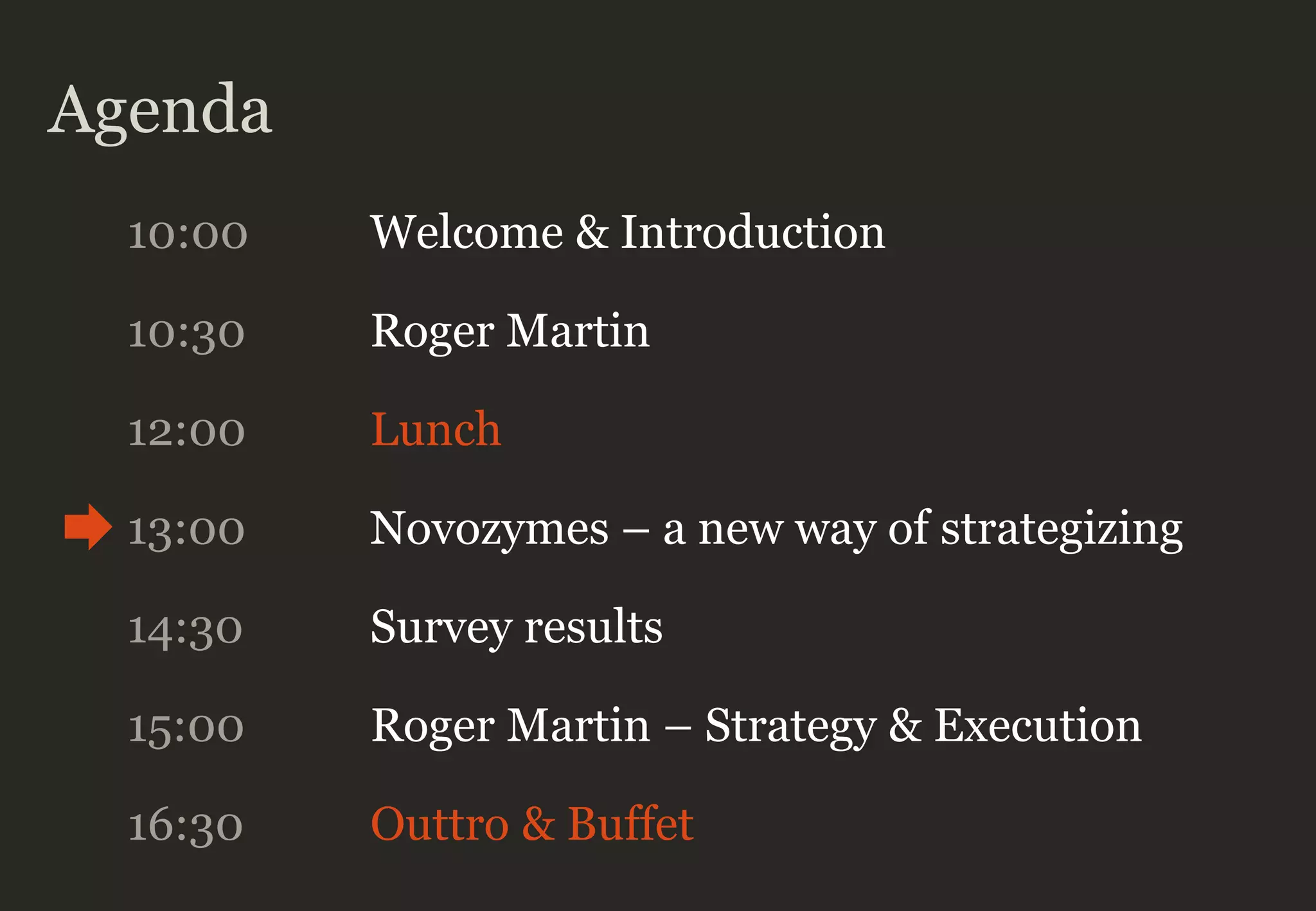 Agenda
10:00 Welcome & Introduction
10:30 Roger Martin
12:00 Lunch
13:00 Novozymes – a new way of strategizing
14:30 Survey results
16:30 Outtro & Buffet
15:00 Roger Martin – Strategy & Execution
 
