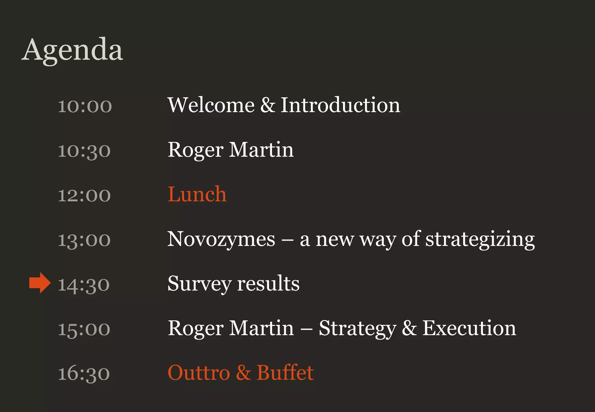 Agenda
10:00 Welcome & Introduction
10:30 Roger Martin
12:00 Lunch
13:00 Novozymes – a new way of strategizing
14:30 Survey results
16:30 Outtro & Buffet
15:00 Roger Martin – Strategy & Execution
 