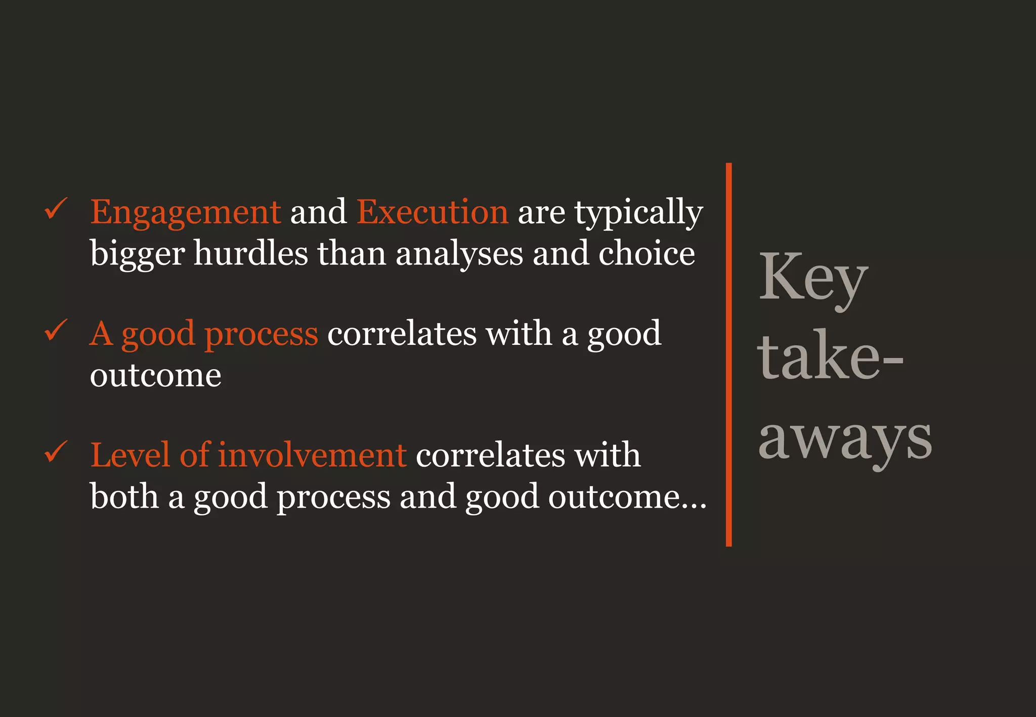 Key
take-
aways
 Engagement and Execution are typically
bigger hurdles than analyses and choice
 A good process correlates with a good
outcome
 Level of involvement correlates with
both a good process and good outcome…
 