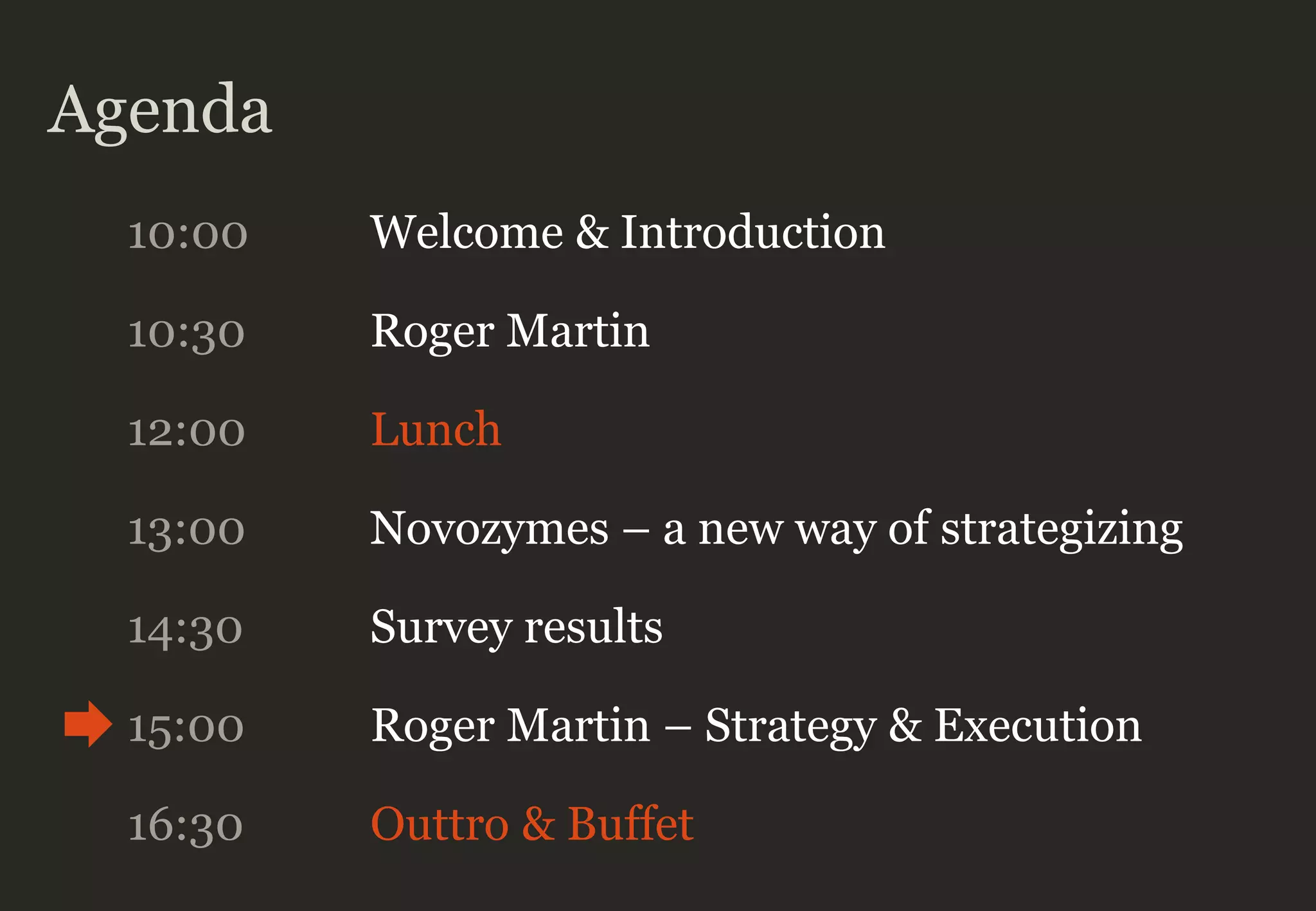 Agenda
10:00 Welcome & Introduction
10:30 Roger Martin
12:00 Lunch
13:00 Novozymes – a new way of strategizing
14:30 Survey results
16:30 Outtro & Buffet
15:00 Roger Martin – Strategy & Execution
 
