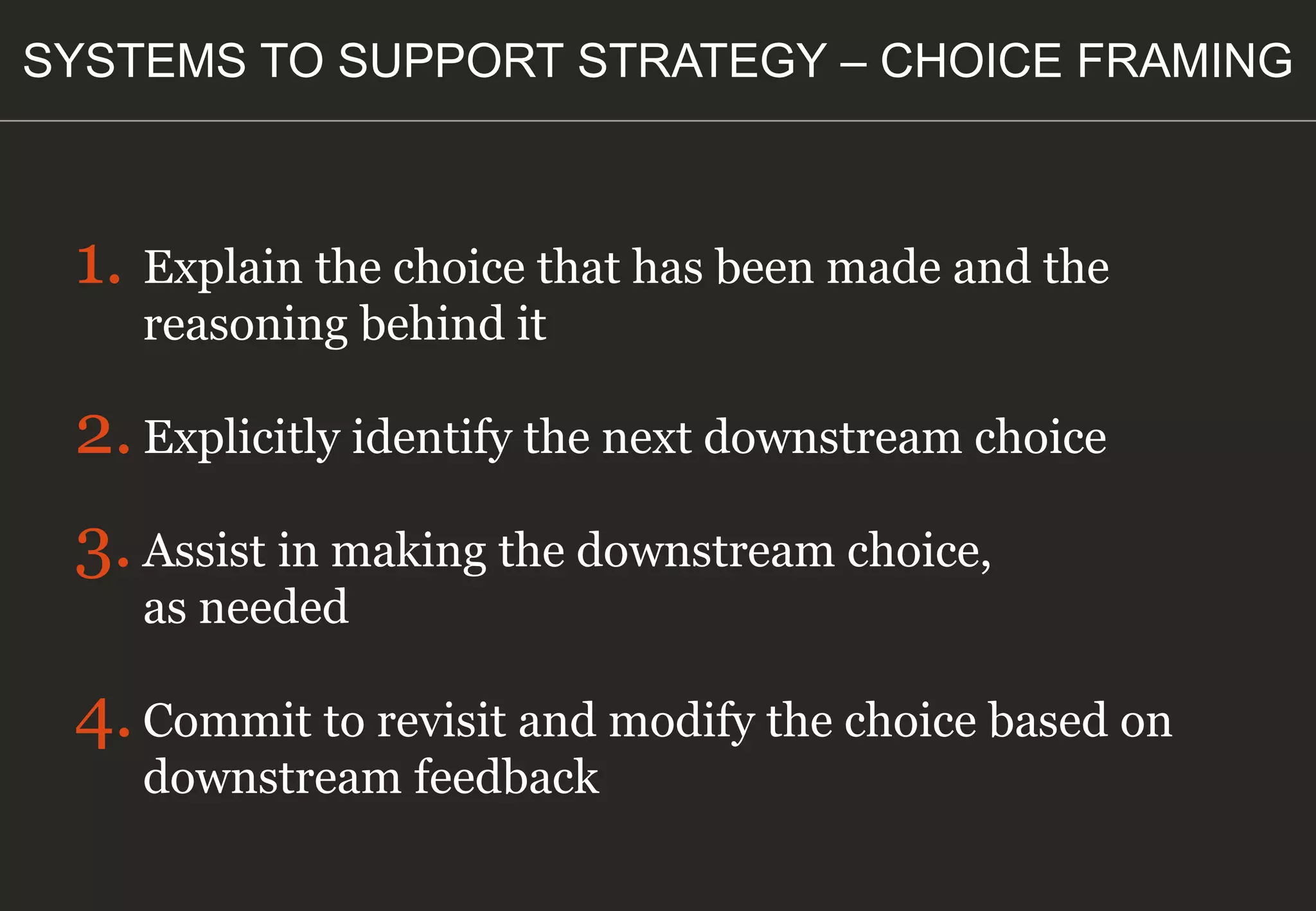 1. Explain the choice that has been made and the
reasoning behind it
2.Explicitly identify the next downstream choice
3.Assist in making the downstream choice,
as needed
4.Commit to revisit and modify the choice based on
downstream feedback
SYSTEMS TO SUPPORT STRATEGY – CHOICE FRAMING
 