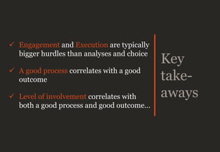 Key
take-
aways
 Engagement and Execution are typically
bigger hurdles than analyses and choice
 A good process correlates with a good
outcome
 Level of involvement correlates with
both a good process and good outcome…
 