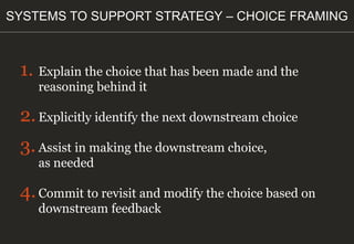1. Explain the choice that has been made and the
reasoning behind it
2.Explicitly identify the next downstream choice
3.Assist in making the downstream choice,
as needed
4.Commit to revisit and modify the choice based on
downstream feedback
SYSTEMS TO SUPPORT STRATEGY – CHOICE FRAMING
 