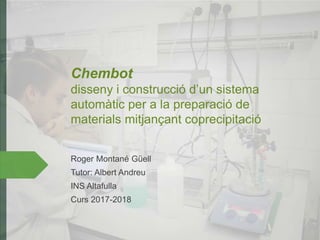 Chembot
disseny i construcció d’un sistema
automàtic per a la preparació de
materials mitjançant coprecipitació
Roger Montané Güell
Tutor: Albert Andreu
INS Altafulla
Curs 2017-2018
 