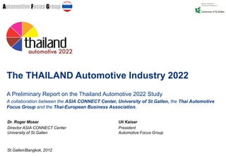 The THAILAND Automotive Industry 2022
A Preliminary Report on the Thailand Automotive 2022 Study
A collaboration between the ASIA CONNECT Center, University of St.Gallen, the Thai Automotive
Focus Group and the Thai-European Business Association.


Dr. Roger Moser                                   Uli Kaiser
Director ASIA CONNECT Center                      President
University of St.Gallen                           Automotive Focus Group



St.Gallen/Bangkok, 2012
 