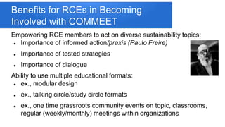 Benefits for RCEs in Becoming
Involved with COMMEET
Empowering RCE members to act on diverse sustainability topics:
 Importance of informed action/praxis (Paulo Freire)
 Importance of tested strategies
 Importance of dialogue
Ability to use multiple educational formats:
 ex., modular design
 ex., talking circle/study circle formats
 ex., one time grassroots community events on topic, classrooms,
regular (weekly/monthly) meetings within organizations
 